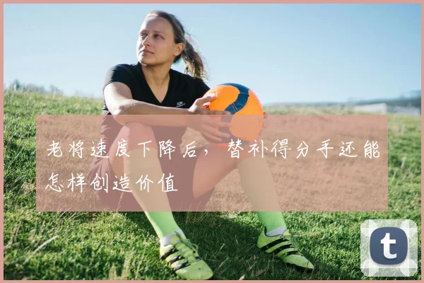 老将速度下降后，替补得分手还能怎样创造价值