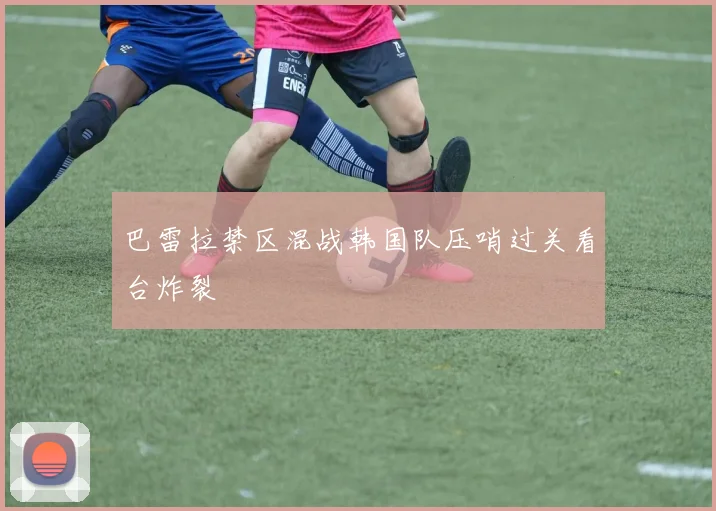 巴雷拉禁区混战韩国队压哨过关看台炸裂