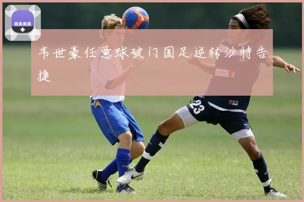 韦世豪任意球破门国足逆转沙特告捷
