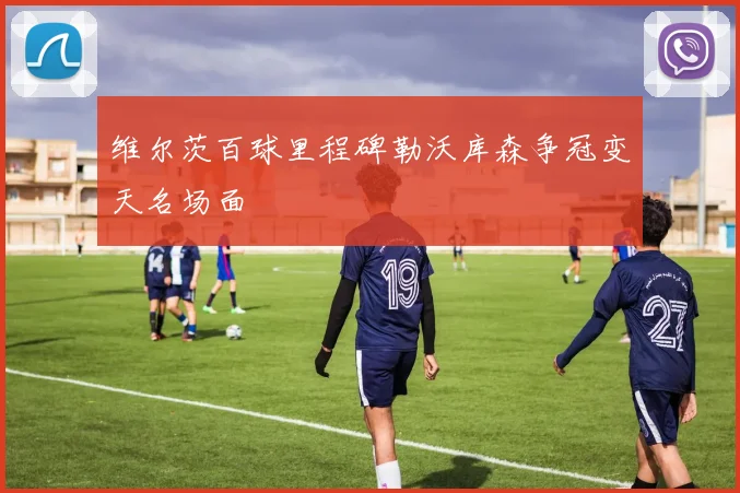 维尔茨百球里程碑勒沃库森争冠变天名场面