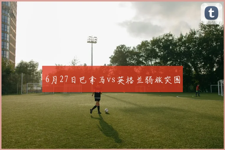 6月27日巴拿马vs英格兰弱旅突围