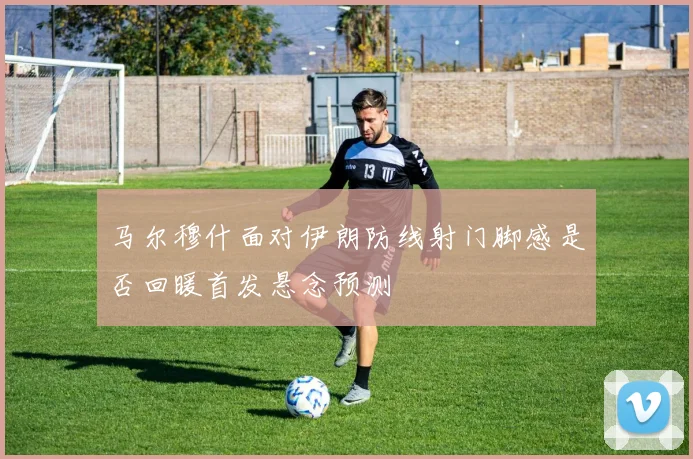 马尔穆什面对伊朗防线射门脚感是否回暖首发悬念预测