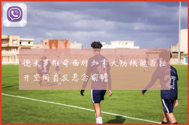 德米罗维奇面对加拿大防线能否拉开空间首发悬念前瞻
