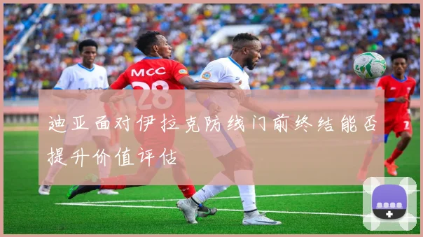 迪亚面对伊拉克防线门前终结能否提升价值评估