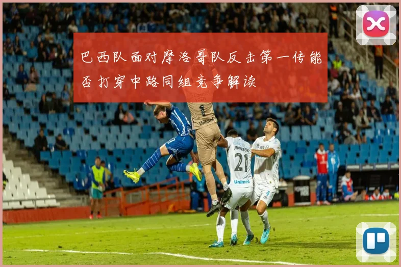 巴西队面对摩洛哥队反击第一传能否打穿中路同组竞争解读