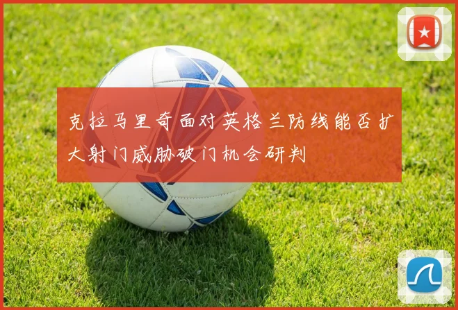 克拉马里奇面对英格兰防线能否扩大射门威胁破门机会研判