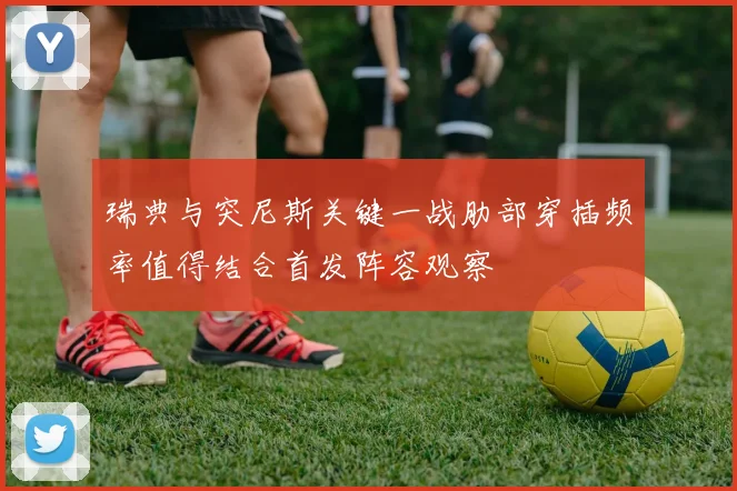 瑞典与突尼斯关键一战肋部穿插频率值得结合首发阵容观察