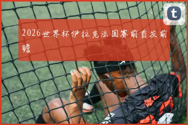 2026世界杯伊拉克法国赛前首发前瞻