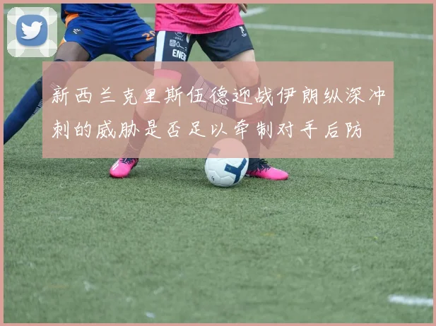 新西兰克里斯伍德迎战伊朗纵深冲刺的威胁是否足以牵制对手后防