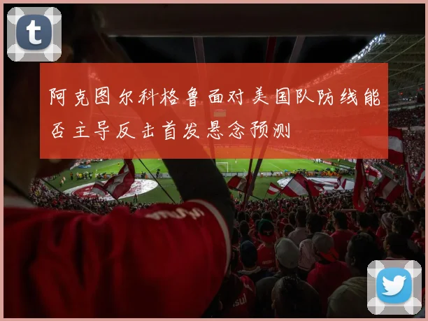 阿克图尔科格鲁面对美国队防线能否主导反击首发悬念预测