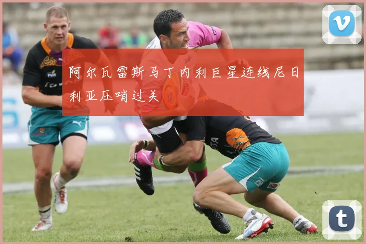 阿尔瓦雷斯马丁内利巨星连线尼日利亚压哨过关