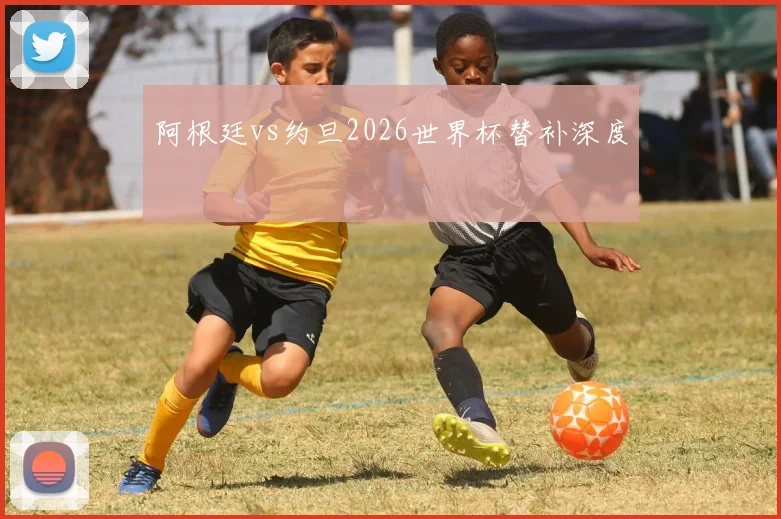 阿根廷vs约旦2026世界杯替补深度