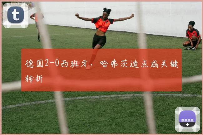 德国2-0西班牙，哈弗茨造点成关键转折