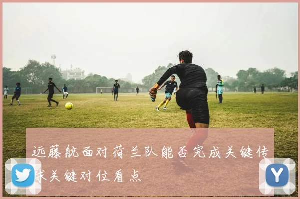 远藤航面对荷兰队能否完成关键传球关键对位看点