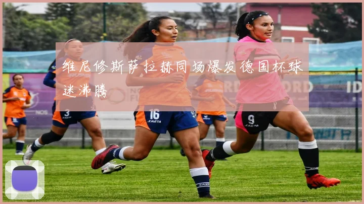维尼修斯萨拉赫同场爆发德国杯球迷沸腾