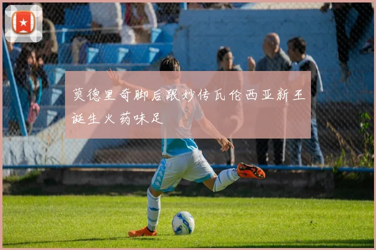 莫德里奇脚后跟妙传瓦伦西亚新王诞生火药味足