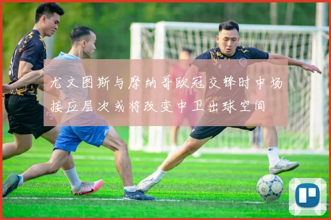 尤文图斯与摩纳哥欧冠交锋时中场接应层次或将改变中卫出球空间