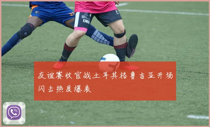 友谊赛收官战土耳其格鲁吉亚开场闪击热度爆表