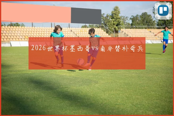 2026世界杯墨西哥vs南非替补奇兵