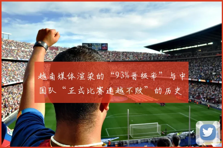越南媒体渲染的“93%晋级率”与中国队“正式比赛逢越不败”的历史形成鲜明对比