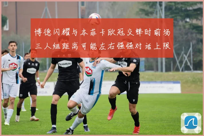 博德闪耀与本菲卡欧冠交锋时前场三人组距离可能左右强强对话上限