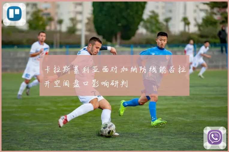 卡拉斯基利亚面对加纳防线能否拉开空间盘口影响研判