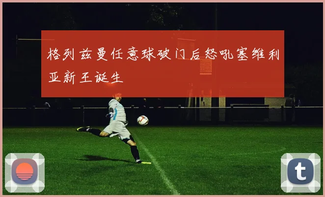 格列兹曼任意球破门后怒吼塞维利亚新王诞生