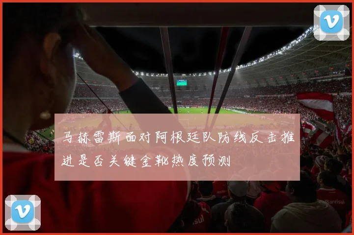 马赫雷斯面对阿根廷队防线反击推进是否关键金靴热度预测