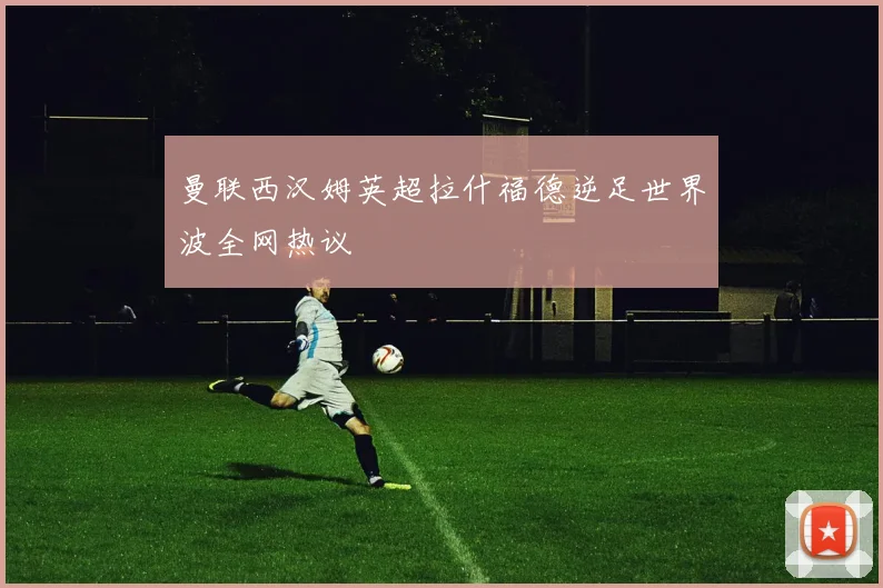 曼联西汉姆英超拉什福德逆足世界波全网热议