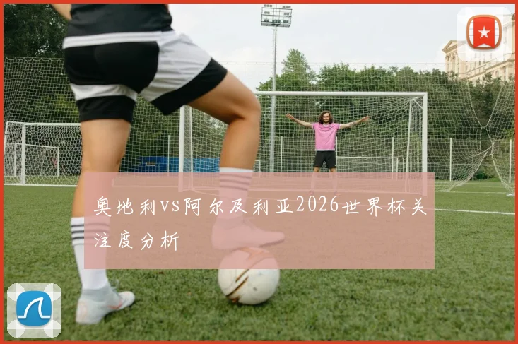 奥地利vs阿尔及利亚2026世界杯关注度分析