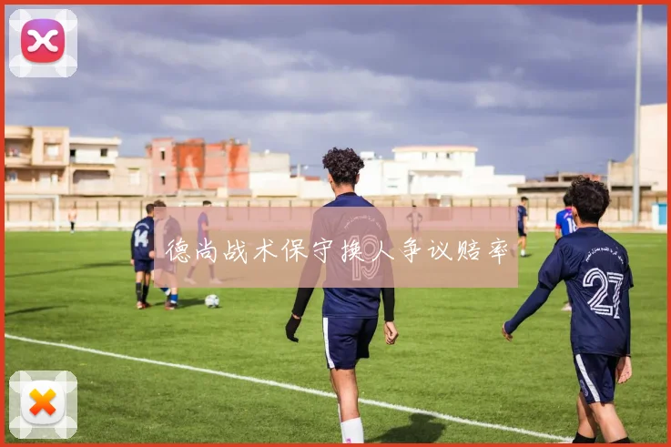 德尚战术保守换人争议赔率