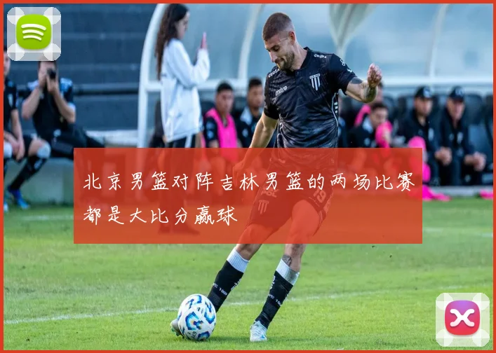 北京男篮对阵吉林男篮的两场比赛都是大比分赢球