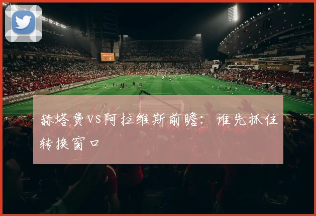 赫塔费vs阿拉维斯前瞻：谁先抓住转换窗口