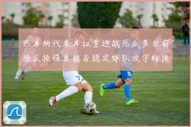 巴库纳代表库拉索迎战厄瓜多尔前场反抢强度能否稳定球队攻守转换