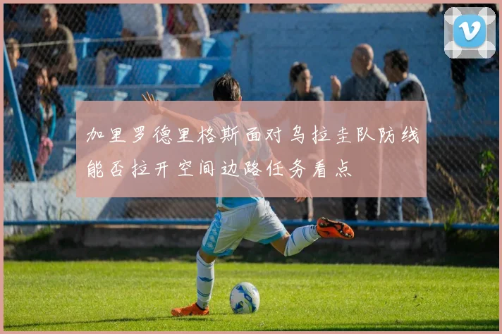 加里罗德里格斯面对乌拉圭队防线能否拉开空间边路任务看点