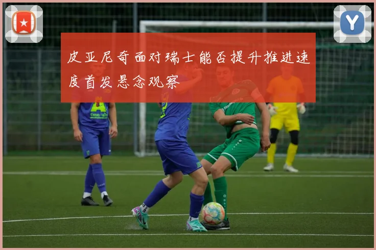 皮亚尼奇面对瑞士能否提升推进速度首发悬念观察