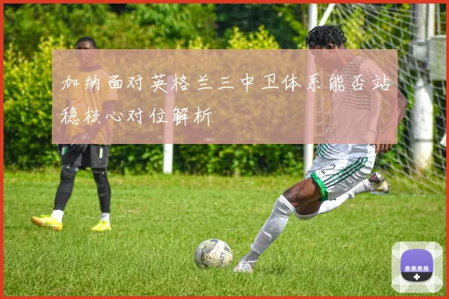 加纳面对英格兰三中卫体系能否站稳核心对位解析
