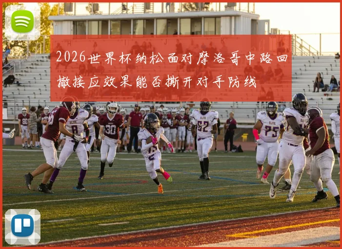 2026世界杯纳松面对摩洛哥中路回撤接应效果能否撕开对手防线