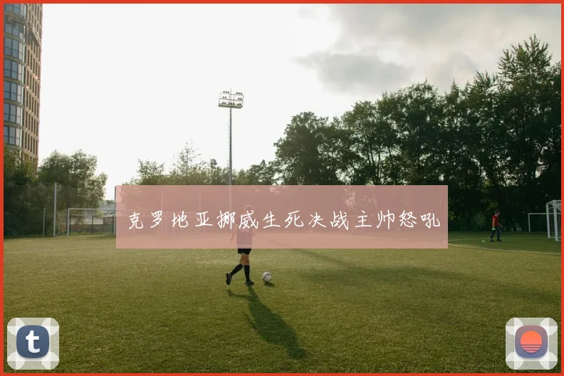 克罗地亚挪威生死决战主帅怒吼