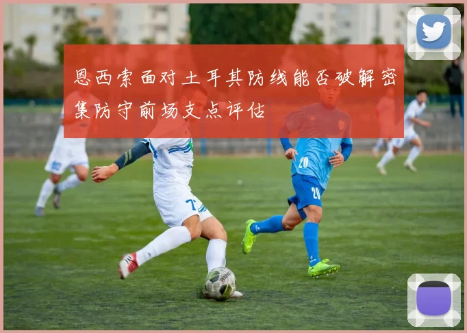 恩西索面对土耳其防线能否破解密集防守前场支点评估