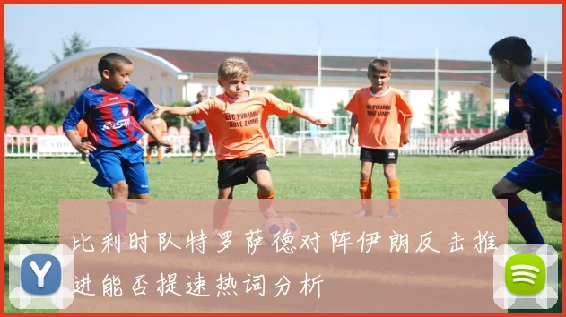 比利时队特罗萨德对阵伊朗反击推进能否提速热词分析