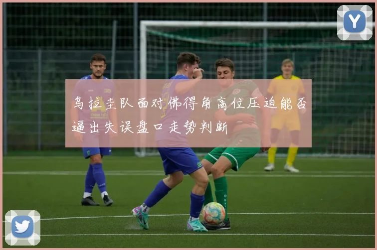 乌拉圭队面对佛得角高位压迫能否逼出失误盘口走势判断