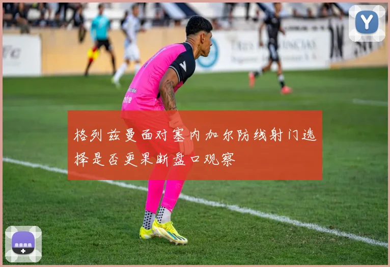 格列兹曼面对塞内加尔防线射门选择是否更果断盘口观察