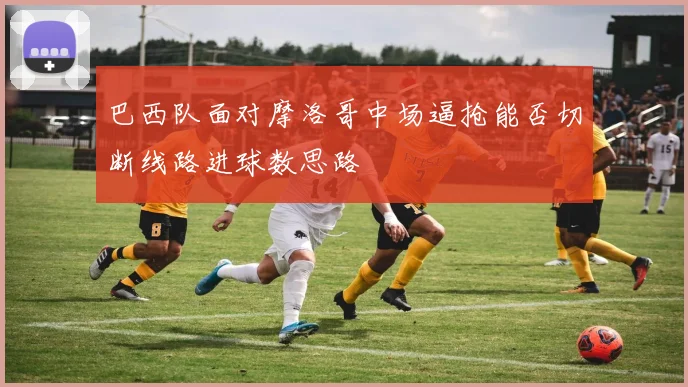 巴西队面对摩洛哥中场逼抢能否切断线路进球数思路