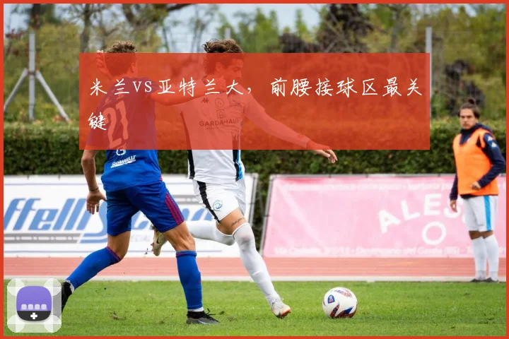 米兰vs亚特兰大，前腰接球区最关键