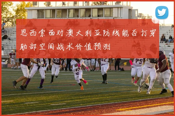 恩西索面对澳大利亚防线能否打穿肋部空间战术价值预测