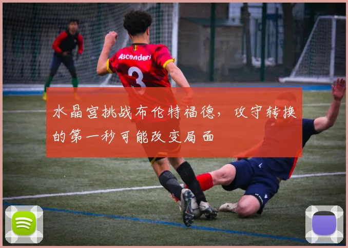 水晶宫挑战布伦特福德，攻守转换的第一秒可能改变局面