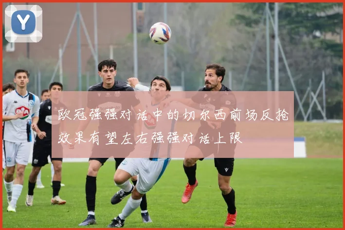 欧冠强强对话中的切尔西前场反抢效果有望左右强强对话上限