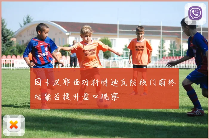 因卡皮耶面对科特迪瓦防线门前终结能否提升盘口观察