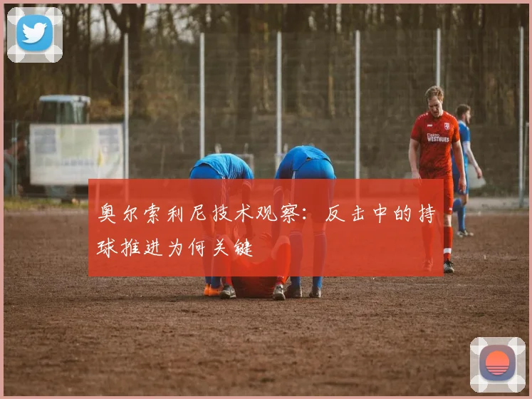 奥尔索利尼技术观察：反击中的持球推进为何关键